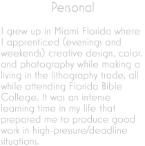 Personal I grew up in Miami Florida where I apprenticed (evenings and weekends) creative design, color, and photography while making a living in the lithography trade, all while attending Florida Bible College. It was an intense learning time in my life that prepared me to produce good work in high-pressure/deadline situations.