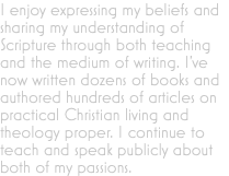 I enjoy expressing my beliefs and sharing my understanding of Scripture through both teaching and the medium of writing. I've now written dozens of books and authored hundreds of articles on practical Christian living and theology proper. I continue to teach and speak publicly about both of my passions.