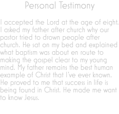 Personal Testimony I accepted the Lord at the age of eight. I asked my father after church why our pastor tried to drown people after church. He sat on my bed and explained what baptism was about en route to making the gospel clear to my young mind. My father remains the best human example of Christ that I’ve ever known. He proved to me that success in life is being found in Christ. He made me want to know Jesus. 