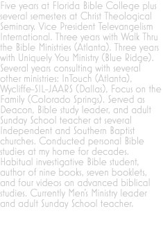 Five years at Florida Bible College plus several semesters at Christ Theological Seminary. Vice President Televangelism International. Three years with Walk Thru the Bible Ministries (Atlanta). Three years with Uniquely You Ministry (Blue Ridge). Several years consulting with several other ministries: InTouch (Atlanta), Wycliffe-SIL-JAARS (Dallas), Focus on the Family (Colorado Springs). Served as Deacon, Bible study leader, and adult Sunday School teacher at several Independent and Southern Baptist churches. Conducted personal Bible studies at my home for decades. Habitual investigative Bible student, author of nine books, seven booklets, and four videos on advanced biblical studies. Currently Men’s Ministry leader and adult Sunday School teacher.